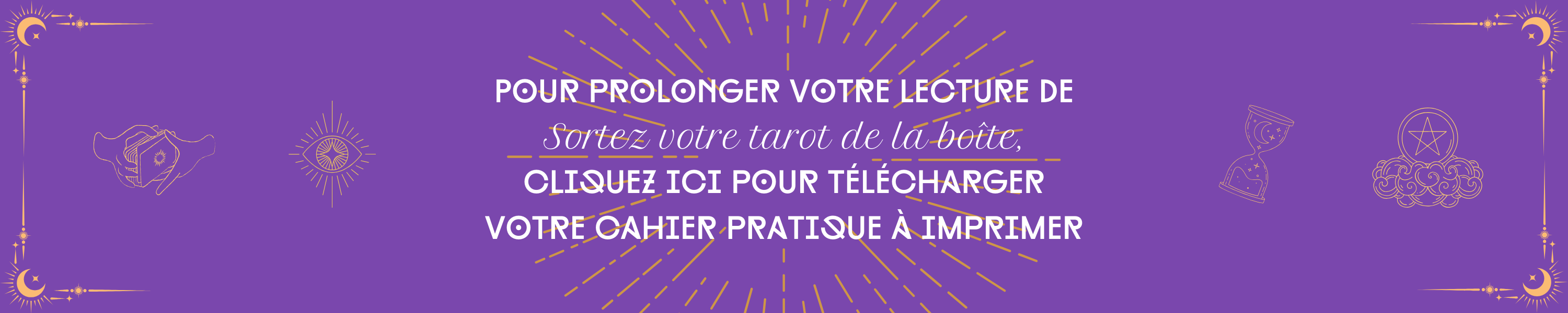 POUR PROLONGER VOTRE LECTURE DE Sortez votre tarot de la boîte, CLIQUEZ ICI POUR TÉLÉCHARGER VOTRE CAHIER PRATIQUE À IMPRIMER